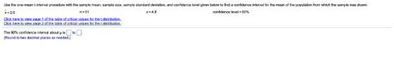 Use the one-mean tinterval procedure with the sample mean, sample size, sample standard deviation, and confidence level given below to find a confidence interval for the mean of the population from which the sample was drawn. x-2.0 n = 51 s 4.8 confidence level 90% Click of the table of critical values for the t distri The 90% confidence interval about is to (Round to two decimal places as needed.)