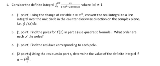 1. Consider the definite integralZcoswhere lal 2π 0 1+a2-2acos(x) a. (1 point) Using the change of variable z el, convert the real integral to a line integral over the unit circle in the counter-clockwise direction on the complex plane, i.e, f (2)dz. b. 1 point) Find the poles for f(z) in part a (use quadratic formula). What order are each of the poles? (1 point) Find the residues corresponding to each pole. (2 points) Using the residues in part c, determine the value of the definite integral if c. d.