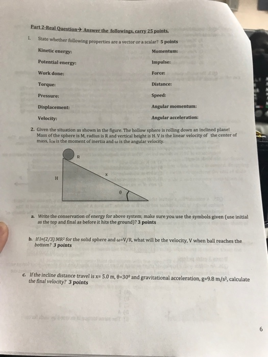 Question2 Answer the followings, carry 25 points L. State whether following properties are a vector or a scalari? Kinetic energy: Potential energy: Work done: Torque: Pressure: Displacement: Velocity: Momentum: Impulse: Force: Distance Speed: Angular momentum: Angular acceleration: 2. Given the situation as shown in the figure. The hollow sphere is rolling down an inclined plane! Mass of the sphere is M, radius is R and vertical height is H. V is the linear velocity of the center of mass, loe is the moment of inertia and o is the angular velocity Write the conservation of energy for above system; make sure you use the symbols given (use initial as the top and final as before it hits the ground)? 3 points a. b. Ifl (2/3) MR? for the solid sphere and EV/R what will be the velocity, V when ball reaches the bottom? 3 points lfthe incline distance travel isxs 50 m,θ-30° and gravitational acceleration, g-9.8 m/s,calculate the final velocity? 3 points c.