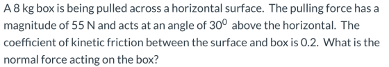 A8 kg box is being pulled across a horizontal surface. The pulling force has a magnitude of 55 N and acts at an angle of 30°