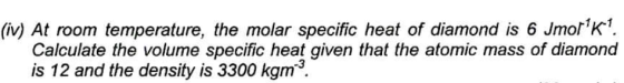 (iv) At room temperature, the molar specific heat of diamond is 6 Jmork Calculate the volume specific heat given that the atomic mass of diamond is 12 and the density is 3300 kgm3