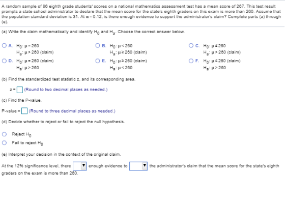 A random sample of 86 eighth grade students scores on a national mathematics assessment test has a mean score of 267. This test result prompts a state school administrator to declare that the mean score for the states eighth graders on this exam is more than 260. Assume that the population standard deviation is 31. At α=0.12, is there enough evidence to support the administrators claim? Complete parts (a) through (a) Write the claim mathematically and identify Ho and H OA. How 260 0 D. Ho: μ 260 (claim) Chooe the correct answer below 0 B. Ho : μ<260 O c. Ho: μ s 200 Ha: μ> 260 (claim) Ho: μ$200 (claim) Ha : μ > 260 Ha : μ > 260 (claim) Ha : μ 2260 (claim) HO : μ2 280 (claim) Ha : μ < 260 Ο E. ° F. Ha : μ> 260 (b) Find the standardized test statistic z, and its corresponding area. z(Round to two decimal places as needed.) (c) Find the P-value. P-valueRound to three decimal places as needed.) (d) Decide whether to reject or fail to reject the null hypothesis. O Reject Ho O Fail to reject Ho e) Interpret your decision in the context of the original claim At the 12% significance level, there graders on the exam is more than 280 enough evidence to the administrators claim that the mean score for the states eighth
