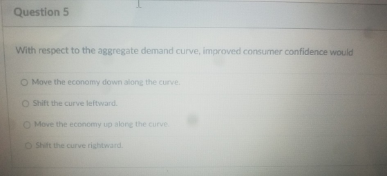 Question 5 With respect to the aggregate demand curve, improved consumer confidence would O Move the economy down along the c