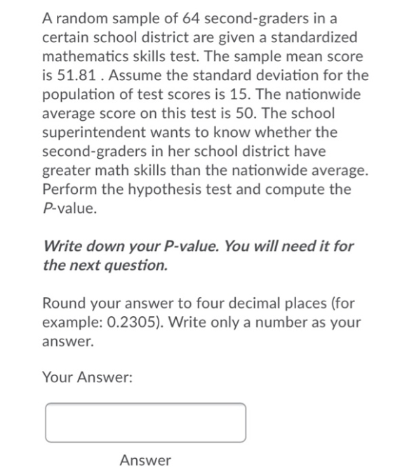 A random sample of 64 second-graders in a certain school district are given a standardized mathematics skills test. The sampl