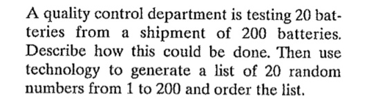 A quality control department is testing 20 bat- teries from a shipment of 200 batteries. Describe how this could be done. Then use technology to generate a list of 20 random numbers from 1 to 200 and order the list.
