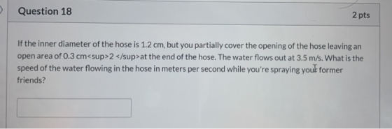 Question 18 2 pts If the inner diameter of the hose is 1.2 cm, but you partially cover the opening of the hose leaving an ope
