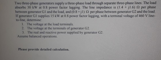 Two three-phase generators supply a three-phase load through separate three-phase lines. The load absorbs 30 kW at 0.8 power factor lagging. The line impedance is (1.4 +J1.6) Ω per phase between generator G1 and the load, and (0.8 +jl ) Ω per phase between generator G2 and the load. If generator Gl supplies 15 kW at 0.8 power factor lagging, with a terminal voltage of 460 V line- to-line, determine 1. The voltage at the load terminals. 2. The voltage at the terminals of generator G2 3. The real and reactive power supplied by generator G2 Assume balanced operations. Please provide detailed calculation.