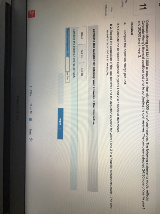 Colorado Mining paid $644,000 to acquire a mine with 46,000 tons of coal reserves. The following statements model reflects Colorado Minings financial condition just prior to purchasing the coal reserves. The company extracted 24,150 tons of coal in year 1 and 20,700 tons in year 2. Required a. Compute the depletion charge per unit b-1. Compute the depletion expense for years 1 and 2 in a financial statements 15 points Peint b-2. Record the acquisition of the coal reserves and the depletion expense for years 1 and 2 in a financial statements model. The first event is recorded as an example Complete this question by entering your answers in the tabs below Req A Req 81 Req 82 the d per ton. Prey 110f 12EEİ Next