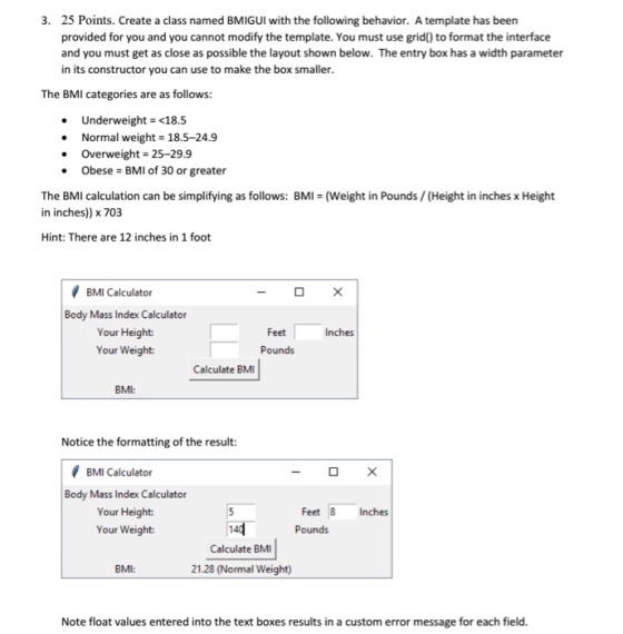 25 Points. Create a class named BMIGUI with the following behavior. A template has been provided for you and you cannot modify the template. You must use grid) to format the interface and you must get as close as possible the layout shown below. The entry box has a width parameter in its constructor you can use to make the box smaller 3. The BMI categories are as follows: Underweight= <18.5 Normal weight18.5-24.9 . Overweight 25-29.9 Obese BMI of 30 or greater . The BMI calculation can be simplifying as follows: BMI (Weight in Pounds/(Height in inches x Height in inches)) x 703 Hint: There are 12 inches in 1 foot BMI Calculator Body Mass Index Calculator Your Height Your Weight Feet Inches Pounds Calculate BM BMI: Notice the formatting of the result: BMI Calculator Body Mass Index Calculator Your Height Your Weight Feet 8 Inches Pounds Calculate BMI BMI: 21.28 (Normal Weight) Note float values entered into the text boxes results in a custom error message for each field.