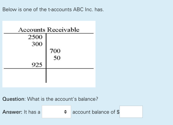 Below is one of the t-accounts ABC Inc. has. Accounts Receivable 2500 300 700 50 925 Question: What is the accounts balance? Answer: It has a + account balance of $