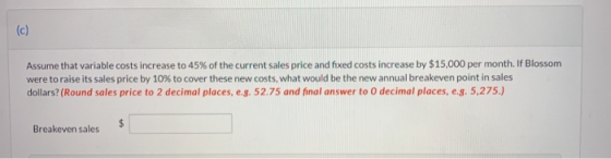 (c) Assume that variable costs increase to 45% of the current sales price and fixed costs increase by $15,000 per month. If B