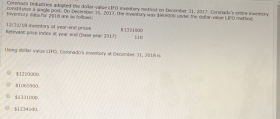 Coronado Industries adopted the dollar-value LIFO inventory method on December 31, 2017. Coronados entire inventory constitutes a single pool. On December 31, 2017, the inventory was $969000 under the dollar-value LIFO method. Inventory data for 2018 are as follows: 12/31/18 inventory at year-end prices Relevant price index at year end (base year 2017)110 $1331000 Using dollar value LIFO, Coronados inventory at December 31, 2018 is $1210000. $1065900. $133100o. O $1234100