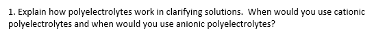 1. Explain how polyelectrolytes work in clarifying solutions. When would you use cationic polyelectrolytes and when would you