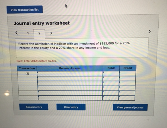 View transaction list Journal entry worksheet < 3 1 2 Record the admission of Madison with an investment of $185,000 for a 20
