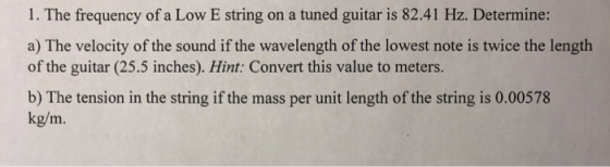 1. The frequency of a Low E string on a tuned guitar is 82.41 Hz. Determine: a) The velocity of the sound if the wavelength of the lowest note is twice the length of the guitar (25.5 inches). Hint: Convert this value to meters b) The tension in the string if the mass per unit length of the string is 0.00578 kg/m.