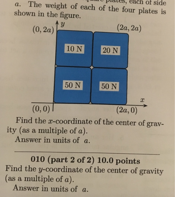 hure piales, each of side a. The weight of each of the four plates is shown in the figure. (0,2a) (2a, 2a) 10 N 20 N 50 N 50 N (0,0) Find the x-coordinate of the center of grav- (2a, 0) ity (as a multiple of a) Answer in units of a 010 (part 2 of 2) 10.0 points Find the y-coordinate of the center of gravity (as a multiple of a) Answer in units of a.