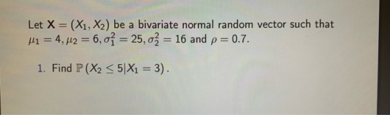 Let X = (X1, X2) be a bivariate normal random vector such that Mi = 4,42 = 6,01 = 25, 02 = 16 and p= 0.7. 1. Find P(X2 <5|X1
