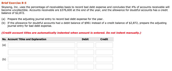 Brief Exercise 8-5 Skysong, Inc. uses the percentage-of-receivables basis to record bad debt expense and concludes that 4% of accounts receivable will become uncollectible. Accounts receivable are $376,600 at the end of the year, and the allowance for doubtful accounts has a credit balance of $2,872. (a) Prepare the adjusting journal entry to record bad debt expense for the year. (b) If the allowance for doubtful accounts had a debit balance of $961 instead of a credit balance of $2,872, prepare the adjusting journal entry for bad debt expense. (Credit account titles are automatically indented when amount is entered. Do not indent manually. No. Account Titles and Explanation Debit Credit