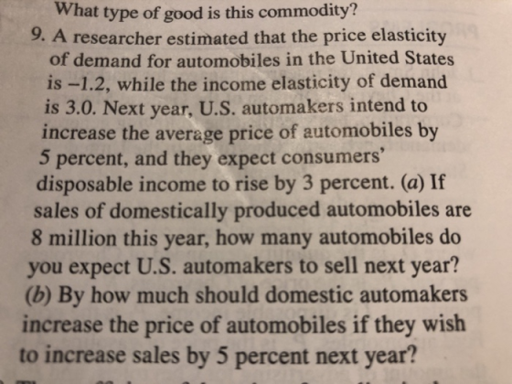 What type of good is this commodity? 9. A researcher estimated that the price elasticity of demand for automobiles in the United States is -1.2, while the income elasticity of demand is 3.0. Next year, U.S. automakers intend to increase the average price of automobiles by 5 percent, and they expect consumers disposable income to rise by 3 percent. (a) If sales of domestically produced automobiles are 8 million this year, how many automobiles do you expect U.S. automakers to sell next year? (b) By how much should domestic automakers increase the price of automobiles if they wish to increase sales by 5 percent next year?
