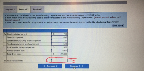 Required 1 Required 2 Required 3 2. Assume the cost object is the Manufacturing Department and that its total output is 15,500 units. a. How much total manufacturing cost is directly traceable to the Manufacturing Department? (Round per unit values to 2 decimal places.) b. How much total menufacturing cost is an indirect cost that cannot be easily traced to the Manufecturing Department? Show.less 2a Direct materials per unit 7.40 4.40 Direct labor per unit Variable manufacturing overhead per unit Fixed marufacturing overhead per unit Total manufacturing cost per unit Number of units sold Total direct costs 5.40 19.10 15,500 296,050 2b Total indirect costs Required 1 Required 3
