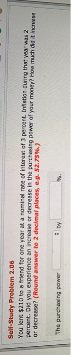 Self-Study Problem 2.06 You lent $210 to a friend for one year at a nominal rate of interest of 3 percent. Inflation during percent. Did you experience an increase or decrease in the purchasing power of your money? How much did it or decrease? (Round answer to 2 decimal places, e.g.52.75%.) that year was 2 increase by The purchasing power