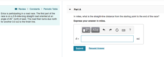 I Review I Constants Periodic Table Part A Erica is participating in a road race. The first part of the race is on a 2.6-mile-long straight road oriented at an angle of 25° north of east. The road then turns due north for another 3.0 mi to the finish line. In miles, what is the straight-line distance from the starting point to the end of the race? Express your answer in miles. mi Submit Request Answer