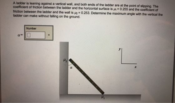 A ladder is leaning against a vertical wall, and both ends of the ladder are at the point of slipping. The coefficient of friction between the ladder and the horizontal surface is 0.255 and the coefficient of friction between the ladder and the wall25termine the maximum angle with the vertical the ladder can make without falling on the ground. Number