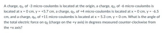A charge, q1, of -3 micro-coulombs is located at the origin, a charge, q2, of -6 micro-coulombs is located atx = 0 cm, y-+5.7 cm, a charge, q3, of +4 micro-coulombs is located at x 0 cm, y =-6.5 cm, and a charge, q4, of +11 micro-coulombs is located at x-5.3 cm, y = 0 cm. what is the angle of the total electric force on q2 (charge on the ty axis) in degrees measured counter-clockwise from the +x axis?