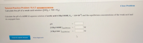 Close Problem Tutored Practice Problem 16.4.3 STORE Calculate the pH of a weak acid solution ([HAlo > 100. Ka). Calculate the