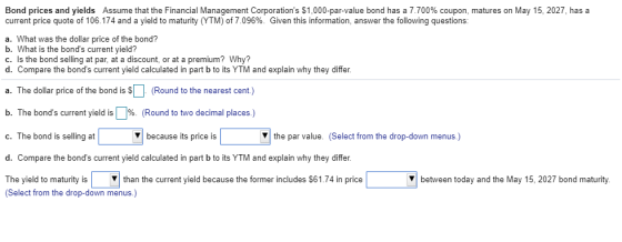 Bond prices and yields Assume that the Financial Management Corporations $1,000-par-value bond has a 7.700% coupon, matures on May 15, 2027, has a current price quote of 106174 and a yield to maturity YTM of 7.096%. Given this information, answer the following questions a. What was the dollar price of the bond? b. What is the bonds current yield? c. Is the bond selling at par, at a discount, or at a premium Why? d. Compare the bonds current yield calculated in part b to its YTM and explain why they differ. a. The dollar price of the bond is S(Round to the nearest cent) b. The bonds current yield is | %. (Round to two decimal places.) c. The bond is selling at d. Compare the bonds current yield calculated in part b to its YTM and explain why they differ. because its price is V the par value. (Select from the drop-down menus.) The yield to maturity is (Select from the drop-down menus.) Vthan the current yield because the former includes $61.74 in price between today and the May 15, 2027 bond maturity.