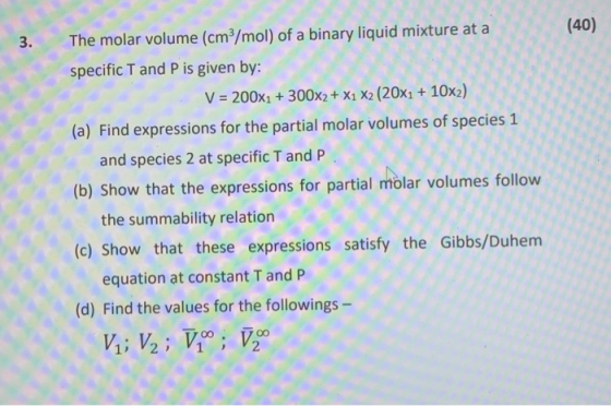 (40) 3. The molar volume (cm/mol) of a binary liquid mixture at a specific T and P is given by: V = 200x1 + 300x2 + X1 X2 (20