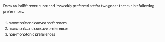 Draw an indifference curve and its weakly preferred set for two goods that exhibit following preferences: 1. monotonic and convex preferences 2. monotonic and concave preference:s 3. non-monotonic preferences