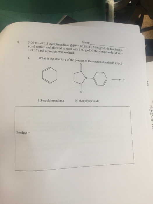 Name 3.00 mL of 1,3-cyclohexadiene (MW -80.13, d-0.841g/mL) is dissolved in ethyl acetate and allowed to react with 5.00 g of N-phenylmaleimide (M.W.- 173.17) and a product was isolated What is the structure of the product of the reaction described? (3 pt N-phenylmaleimide Product =