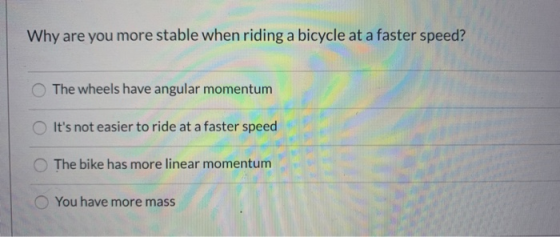 Why are you more stable when riding a bicycle at a faster speed? The wheels have angular momentum Its not easier to ride at