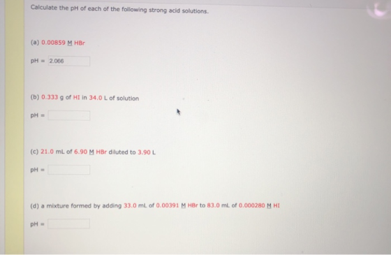 Calculate the pH of each of the following strong acid solutions. (a) 0.00859 M HBO pH = 2.066 (b) 0.333 g of HI in 34.0 L of