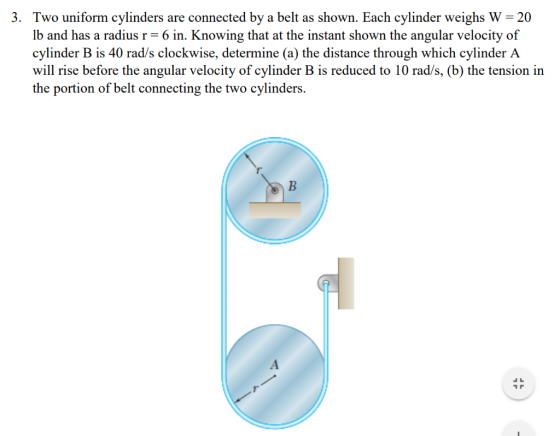 3. Two uniform cylinders are connected by a belt as shown. Each cylinder weighs W 20 lb and has a radius r= 6 in. Knowing tha