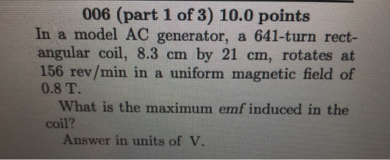 006 (part 1 of 3) 10.0 points In a model AC generator, a 641-turn rect- angular coil, 8.3 cm by 21 cm, rotates at 156 rev/min