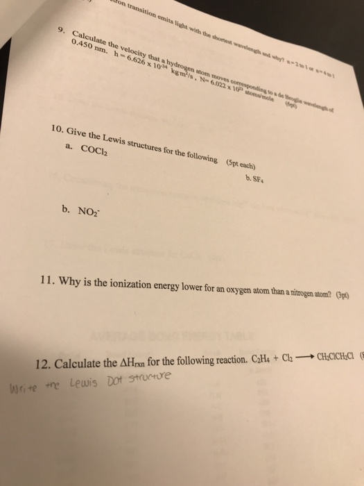9. Calculate the velocity that a hydrogen atom moves 0.450 nm. h-6.626 x 10 gms 10 10. Give the Lewis structures for the following (pt each) a. COCl2 b.SF b. NO2 11. Why is the ionization energy lower for an oxygen atom than a nitrogen atom? (3pt 12. Calculate the ΔΗχη for the following reaction. CH4 + Cl-→ CHOCd Write the Lewis Dot strucre