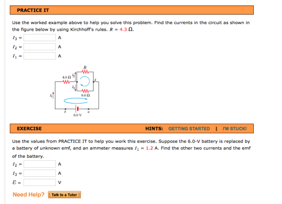 PRACTICE IT Use the worked example above to help you solve this problem. Find the currents in the circuit as shown in the figure below by using Kirchhoffs rules. R -4.3 2 4.0 0 9.0 Ω EXERCISE HINTS: GETTING STARTED | IM STUCK! Use the values from PRACTICE IT to help you work this exercise. Suppose the 6.0-V battery is replaced by a battery of unknown emf, and an ammeter measures 11 = 1.2 A. Find the other two currents and the emf of the battery Need Help? [Talk to a Tutor