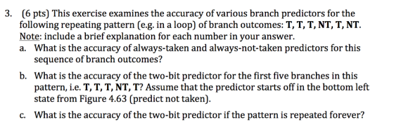 3. (6 pts This exercise examines the accuracy of various branch predictors for the following repeating pattern (e.g. in a loop of branch outcomes: T, T, T, NT, T, NT. Note: include a brief explanation for each number in your answer. a. What is the accuracy of always-taken and always-not-taken predictors for this sequence of branch outcomes? b. What is the accuracy of the two-bit predictor for the first five branches in this pattern, i e. T, T, T, NT, T? Assume that the predictor starts off in the bottom left state from Figure 4.63 (predict not taken) c. What is the accuracy of the two-bit predictor if the pattern is repeated forever?