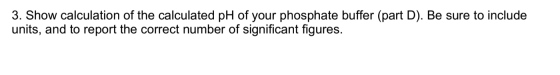 3. Show calculation of the calculated pH of your phosphate buffer (part D). Be sure to include units, and to report the corre
