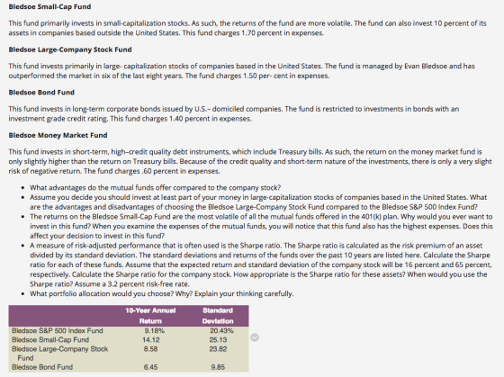 Bledsoe Small-Cap Fund This fund primarily invests in small-capitalization stocks. As such, the returns of the fund are more volatile. The fund can also invest 10 percent of its assets in companies based outside the United States. This fund charges 1.70 percent in expenses. Bledsoe Large-Company Stock Fund This fund invests primarily in large- capitalization stocks of companies based in the United States. The fund is managed by Evan Bledsoe and has outperformed the market in six of the last eight years. The fund charges 1.50 per- cent in expenses. Bledsoe Bond Fund This fund invests in long-term corporate bonds issued by U.S.- domiciled companies. The fund is restricted to investments in bonds with an investment grade credit rating. This fund charges 1.40 percent in expenses. Bledsoe Money Market Fund This fund invests in short-term, high-credit quality debt instruments, which include Treasury bills. As such, the return on the money market fund is only slightly higher than the return on Treasury bills. Because of the credit quality and short-term nature of the investments, there is only a very slight risk of negative return. The fund charges.60 percent in expenses What advantages do the mutual funds offer compared to the company stock? Assume you decide you should invest at least part of your money in large-capitalization stocks of companies based in the United States. What are the advantages and disadvantages of choosing the Bledsoe Large-Company Stock Fund compared to the Bledsoe S&P 500 Index Fund? The returns on the Bledsoe Small-Cap Fund are the most volatile of all the mutual funds offered in the 401(k) plan. Why would you ever want to invest in this fund? When you examine the expenses of the mutual funds, you will notice that this fund also has the highest expenses. Does this affect vour decision to invest in this fund? A measure of risk-adjusted performance that is often used is the Sharpe ratio. The Sharpe ratio is calculated as the risk premium of an asset divided by its standard deviation. The standard deviations and returns of the funds over the past 10 years are listed here. Calculate the Sharpe ratio for each of these funds. Assume that the expected return and standard deviation of the company stock will be 16 percent and 65 percent, respectively. Calculate the Sharpe ratio for the company stock. How appropriate is the Sharpe ratio for these assets? When would you use the Sharpe ratio? Assume a 3.2 percent risk-free rate What portfolio allocation would you choose? Why? Explain your thinking carefully 10-Year Annual Return Deviation Bledsoe S&P 500 Index Fund Bledsoe Small-Cap Fund Bledsoe Large-Company Stock 9.18% 14.12 8.58 20.43% 25.13 23.82 Fund Bledsoe Bond Fund 6.45 9.85