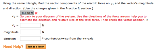 Using the same triangle, find the vector components of the electric force on q1 and the vectors magnitude and direction. (Use the charges given in the Practice It section.) FxGo back to your diagram of the system. Use the directions of the force arrows help you to estimate the direction and relative size of the total force. Then check the vector addition. N magnitude direction counterclockwise from the +x-axis Need Help? İ i Talk to a Tutor