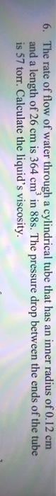 6. The rate of flow of water through a cylindrical tube that has an inner radius of 0.12 cm and a length of 26 cm is 364 cm i