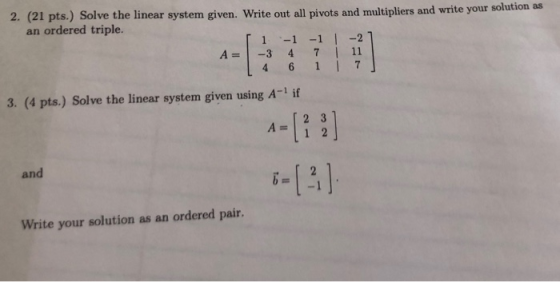 2. (21 pts.) Solve the linear system given. Write out all pivots and multipliers and write your an ordered triple. A-3 4 7| 11 3. (4 pts.) Solve the linear system given using A-1 if A=123 and Write your solution as an ordered pair.