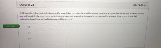 Question 23 2.86/2.86 pts In Drosophila yellow body color is caused by a sex-linked recessive allele and brown eye color is a