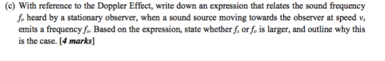 (c) With reference to the Doppler Effect, write down an expression that relates the sound frequency fo heard by a stationary observer, when a sound source moving towards the observer at speed vs emits a frequency f. Based on the expression, state whether fs or fo is larger, and outline why this is the case. [4 marks]