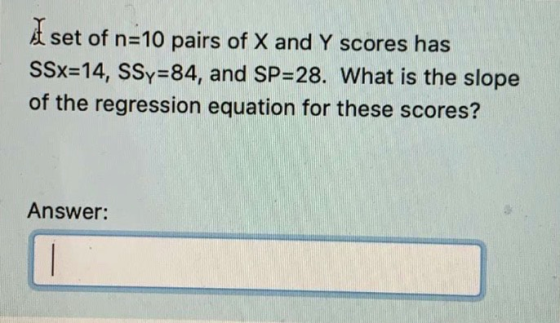 A set of n=10 pairs of X and Y scores has SSx=14, SSy=84, and SP=28. What is the slope of the regression equation for these s
