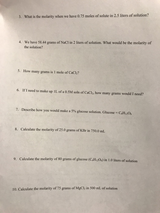 3. What is the molarity when we have 0.75 moles of solute in 2.5 liters of solution? 4. We have 58.44 grams of NaCl in 2 liters of solution. What would be the molarity of the solution? 5. How many grams is 1 mole of CaCl? 6. If I need to make up IL of a 0.5M soln of CaCl, how many grams would I need? 7, Describe how you would make a 5% glucose solution. Glucose-C6H12O6 8. Calculate the molarity of 25.0 grams of KBr in 750.0 mL. 9. Calculate the molarity of 80 grams of glucose (CoHr2Os) in 1.0 liters of solution 10. Calculate the molarity of 75 grams of MgClh in 500 mL of solution