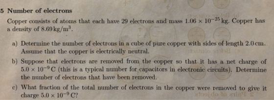 5 Number of electrons Copper consists of atoms that each have 29 electrons and mass 1.06 x 10-25 kg. Copper has a density of 8.69 kg/m3 mo. Assume that the copper is electrically neutral. b) Suppose that electrons are removed from the copper so that it has a net charge of 5.0 x 10-9 C (this is a typical number for capacitors in electronic circuits). Determine the number of electrons that have been removed. c) What fraction of the total number of electrons in the copper were removed to give it charge 5.0 x 10-9 C?